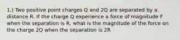 1.) Two positive point charges Q and 2Q are separated by a distance R. If the charge Q experience a force of magnitude F when the separation is R, what is the magnitude of the force on the charge 2Q when the separation is 2R