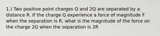 1.) Two positive point charges Q and 2Q are separated by a distance R. If the charge Q experience a force of magnitude F when the separation is R, what is the magnitude of the force on the charge 2Q when the separation is 2R