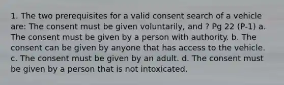 1. The two prerequisites for a valid consent search of a vehicle are: The consent must be given voluntarily, and ? Pg 22 (P-1) a. The consent must be given by a person with authority. b. The consent can be given by anyone that has access to the vehicle. c. The consent must be given by an adult. d. The consent must be given by a person that is not intoxicated.