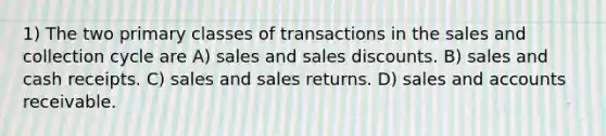 1) The two primary classes of transactions in the sales and collection cycle are A) sales and <a href='https://www.questionai.com/knowledge/kUgZVsLhgj-sales-discounts' class='anchor-knowledge'>sales discounts</a>. B) sales and cash receipts. C) sales and sales returns. D) sales and accounts receivable.