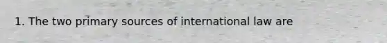 1. The two primary sources of international law are