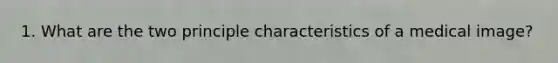 1. What are the two principle characteristics of a medical image?