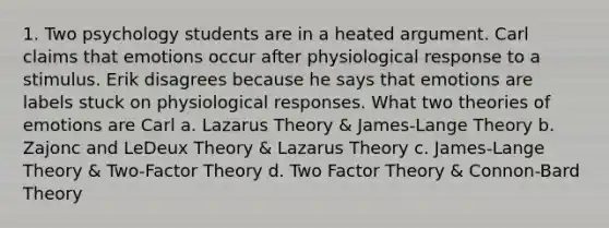 1. Two psychology students are in a heated argument. Carl claims that emotions occur after physiological response to a stimulus. Erik disagrees because he says that emotions are labels stuck on physiological responses. What two theories of emotions are Carl a. Lazarus Theory & James-Lange Theory b. Zajonc and LeDeux Theory & Lazarus Theory c. James-Lange Theory & Two-Factor Theory d. Two Factor Theory & Connon-Bard Theory