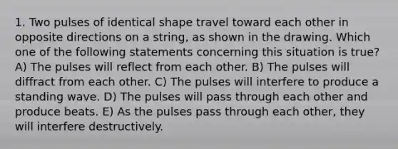 1. Two pulses of identical shape travel toward each other in opposite directions on a string, as shown in the drawing. Which one of the following statements concerning this situation is true? A) The pulses will reflect from each other. B) The pulses will diffract from each other. C) The pulses will interfere to produce a standing wave. D) The pulses will pass through each other and produce beats. E) As the pulses pass through each other, they will interfere destructively.