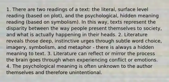 1. There are two readings of a text: the literal, surface level reading (based on plot), and the psychological, hidden meaning reading (based on symbolism). In this way, texts represent the disparity between the way people present themselves to society, and what is actually happening in their heads. 2. Literature reveals those deep, instinctive urges through subtle word choice, imagery, symbolism, and metaphor - there is always a hidden meaning to text. 3. Literature can reflect or mirror the process <a href='https://www.questionai.com/knowledge/kLMtJeqKp6-the-brain' class='anchor-knowledge'>the brain</a> goes through when experiencing conflict or emotions. 4. The psychological meaning is often unknown to the author themselves and therefore unintentional.