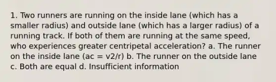 1. Two runners are running on the inside lane (which has a smaller radius) and outside lane (which has a larger radius) of a running track. If both of them are running at the same speed, who experiences greater centripetal acceleration? a. The runner on the inside lane (ac = v2/r) b. The runner on the outside lane c. Both are equal d. Insufficient information