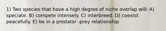 1) Two species that have a high degree of niche overlap will: A) speciate. B) compete intensely. C) interbreed. D) coexist peacefully. E) be in a predator -prey relationship