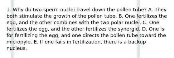 1. Why do two sperm nuclei travel down the pollen tube? A. They both stimulate the growth of the pollen tube. B. One fertilizes the egg, and the other combines with the two polar nuclei. C. One fertilizes the egg, and the other fertilizes the synergid. D. One is for fertilizing the egg, and one directs the pollen tube toward the micropyle. E. If one fails in fertilization, there is a backup nucleus.