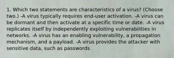 1. Which two statements are characteristics of a virus? (Choose two.) -A virus typically requires end-user activation. -A virus can be dormant and then activate at a specific time or date. -A virus replicates itself by independently exploiting vulnerabilities in networks. -A virus has an enabling vulnerability, a propagation mechanism, and a payload. -A virus provides the attacker with sensitive data, such as passwords