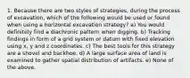 1. Because there are two styles of strategies, during the process of excavation, which of the following would be used or found when using a horizontal excavation strategy? a) You would definitely find a diachronic pattern when digging. b) Tracking findings in form of a grid system or datum with fixed elevation using x, y and z coordinates. c) The best tools for this strategy are a shovel and backhoe. d) A large surface area of land is examined to gather spatial distribution of artifacts. e) None of the above.