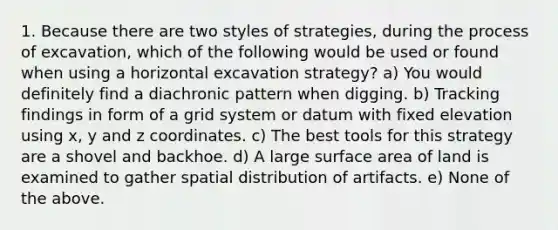 1. Because there are two styles of strategies, during the process of excavation, which of the following would be used or found when using a horizontal excavation strategy? a) You would definitely find a diachronic pattern when digging. b) Tracking findings in form of a grid system or datum with fixed elevation using x, y and z coordinates. c) The best tools for this strategy are a shovel and backhoe. d) A large surface area of land is examined to gather spatial distribution of artifacts. e) None of the above.