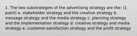 1. The two substrategies of the advertising strategy are the: (1 point) a. stakeholder strategy and the creative strategy b. message strategy and the media strategy c. planning strategy and the implementation strategy d. creative strategy and media strategy e. customer-satisfaction strategy and the profit strategy