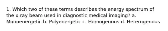 1. Which two of these terms describes the energy spectrum of the x-ray beam used in diagnostic medical imaging? a. Monoenergetic b. Polyenergetic c. Homogenous d. Heterogenous