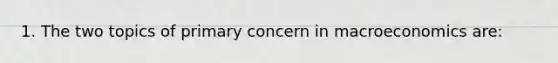 1. The two topics of primary concern in macroeconomics are: