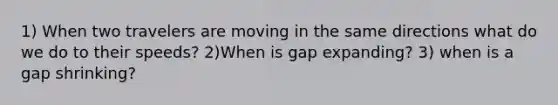 1) When two travelers are moving in the same directions what do we do to their speeds? 2)When is gap expanding? 3) when is a gap shrinking?