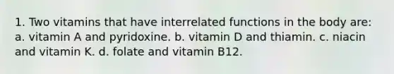 1. Two vitamins that have interrelated functions in the body are: a. vitamin A and pyridoxine. b. vitamin D and thiamin. c. niacin and vitamin K. d. folate and vitamin B12.