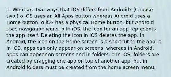 1. What are two ways that iOS differs from Android? (Choose two.) o iOS uses an All Apps button whereas Android uses a Home button. o iOS has a physical Home button, but Android uses navigation icons. o In iOS, the icon for an app represents the app itself. Deleting the icon in iOS deletes the app. In Android, the icon on the Home screen is a shortcut to the app. o In iOS, apps can only appear on screens, whereas in Android, apps can appear on screens and in folders. o In iOS, folders are created by dragging one app on top of another app, but in Android folders must be created from the home screen menu.