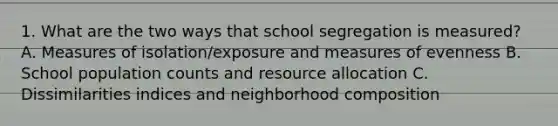 1. What are the two ways that school segregation is measured? A. Measures of isolation/exposure and measures of evenness B. School population counts and resource allocation C. Dissimilarities indices and neighborhood composition