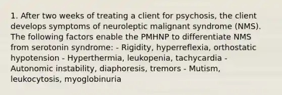 1. After two weeks of treating a client for psychosis, the client develops symptoms of neuroleptic malignant syndrome (NMS). The following factors enable the PMHNP to differentiate NMS from serotonin syndrome: - Rigidity, hyperreflexia, orthostatic hypotension - Hyperthermia, leukopenia, tachycardia - Autonomic instability, diaphoresis, tremors - Mutism, leukocytosis, myoglobinuria