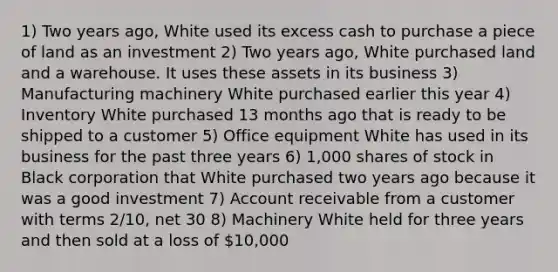 1) Two years ago, White used its excess cash to purchase a piece of land as an investment 2) Two years ago, White purchased land and a warehouse. It uses these assets in its business 3) Manufacturing machinery White purchased earlier this year 4) Inventory White purchased 13 months ago that is ready to be shipped to a customer 5) Office equipment White has used in its business for the past three years 6) 1,000 shares of stock in Black corporation that White purchased two years ago because it was a good investment 7) Account receivable from a customer with terms 2/10, net 30 8) Machinery White held for three years and then sold at a loss of 10,000