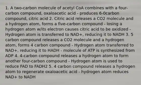 1. A two-carbon molecule of acetyl CoA combines with a four-carbon compound, oxaloacetic acid - produces 6-0carbon compound, citric acid 2. Citric acid releases a CO2 molecule and a hydrogen atom, forms a five-carbon compound - losing a hydrogen atom w/its electron causes citric acid to be oxidized - Hydrogen atom is transferred to NAD+, reducing it to NADH 3. 5 carbon compound releases a CO2 molecule and a hydrogen atom, forms 4 carbon compound - Hydrogen atom transferred to NAD+, reducing it to HADH - molecule of ATP is synthesized from ADP 4. 4-carbon compound releases a hydrogen atom to form another four-carbon compound - Hydrogen atom is used to reduce FAD to FADH2 5. 4 carbon compound releases a hydrogen atom to regenerate oxaloacetic acid - hydrogen atom reduces NAD+ to NADH