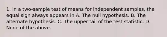 1. In a two-sample test of means for independent samples, the <a href='https://www.questionai.com/knowledge/k0bE0Pwjkl-equal-sign' class='anchor-knowledge'>equal sign</a> always appears in A. The null hypothesis. B. The alternate hypothesis. C. The upper tail of <a href='https://www.questionai.com/knowledge/kzeQt8hpQB-the-test-statistic' class='anchor-knowledge'>the test statistic</a>. D. None of the above.