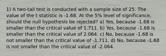 1) A two-tail test is conducted with a sample size of 25. The value of the t statistic is -1.68. At the 5% level of significance, should the null hypothesis be rejected? a) Yes, because -1.68 is smaller than the critical value of 1.711. b) Yes, because -1.68 is smaller than the critical value of 2.064. c) No, because -1.68 is not smaller than the critical value of -1.711. d) No, because -1.68 is not smaller than the critical value of -2.064.