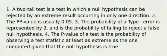 1. A two-tail test is a test in which a null hypothesis can be rejected by an extreme result occurring in only one direction. 2. The PP-value is usually 0.05. 3. The probability of a Type I error is represented by β, and is the probability of failing to reject a false null hypothesis. 4. The P-value of a test is the probability of observing a test statistic at least as extreme as the one computed given that the null hypothesis is true.