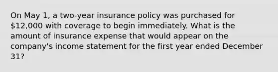 On May 1, a two-year insurance policy was purchased for 12,000 with coverage to begin immediately. What is the amount of insurance expense that would appear on the company's income statement for the first year ended December 31?