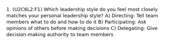 1. (U2C6L2:F1) Which leadership style do you feel most closely matches your personal leadership style? A) Directing: Tell team members what to do and how to do it B) Participating: Ask opinions of others before making decisions C) Delegating: Give decision-making authority to team members