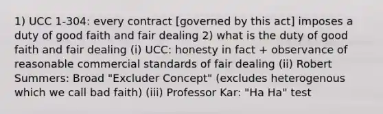 1) UCC 1-304: every contract [governed by this act] imposes a duty of good faith and fair dealing 2) what is the duty of good faith and fair dealing (i) UCC: honesty in fact + observance of reasonable commercial standards of fair dealing (ii) Robert Summers: Broad "Excluder Concept" (excludes heterogenous which we call bad faith) (iii) Professor Kar: "Ha Ha" test