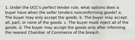 1. Under the UCC's perfect tender rule, what options does a buyer have when the seller tenders nonconforming goods? a. The buyer may only accept the goods. b. The buyer may accept all, part, or none of the goods. c. The buyer must reject all of the goods. d. The buyer may accept the goods only after informing the nearest Chamber of Commerce of the breach.