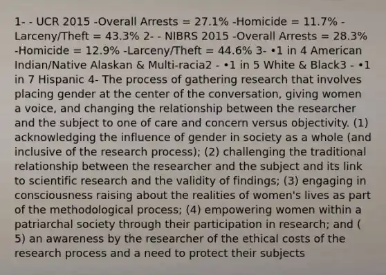 1- - UCR 2015 -Overall Arrests = 27.1% -Homicide = 11.7% -Larceny/Theft = 43.3% 2- - NIBRS 2015 -Overall Arrests = 28.3% -Homicide = 12.9% -Larceny/Theft = 44.6% 3- •1 in 4 American Indian/Native Alaskan & Multi-racia2 - •1 in 5 White & Black3 - •1 in 7 Hispanic 4- The process of gathering research that involves placing gender at the center of the conversation, giving women a voice, and changing the relationship between the researcher and the subject to one of care and concern versus objectivity. (1) acknowledging the influence of gender in society as a whole (and inclusive of the research process); (2) challenging the traditional relationship between the researcher and the subject and its link to scientific research and the validity of findings; (3) engaging in consciousness raising about the realities of women's lives as part of the methodological process; (4) empowering women within a patriarchal society through their participation in research; and ( 5) an awareness by the researcher of the ethical costs of the research process and a need to protect their subjects