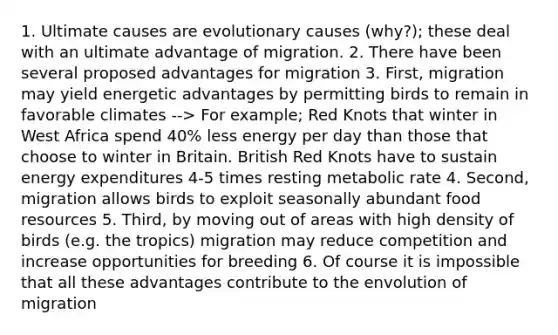 1. Ultimate causes are evolutionary causes (why?); these deal with an ultimate advantage of migration. 2. There have been several proposed advantages for migration 3. First, migration may yield energetic advantages by permitting birds to remain in favorable climates --> For example; Red Knots that winter in West Africa spend 40% less energy per day than those that choose to winter in Britain. British Red Knots have to sustain energy expenditures 4-5 times resting metabolic rate 4. Second, migration allows birds to exploit seasonally abundant food resources 5. Third, by moving out of areas with high density of birds (e.g. the tropics) migration may reduce competition and increase opportunities for breeding 6. Of course it is impossible that all these advantages contribute to the envolution of migration