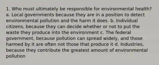 1. Who must ultimately be responsible for environmental health? a. Local governments because they are in a position to detect environmental pollution and the harm it does. b. Individual citizens, because they can decide whether or not to put the waste they produce into the environment c. The federal government, because pollution can spread widely, and those harmed by it are often not those that produce it d. Industries, because they contribute the greatest amount of environmental pollution