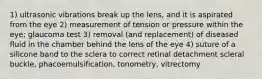 1) ultrasonic vibrations break up the lens, and it is aspirated from the eye 2) measurement of tension or pressure within the eye; glaucoma test 3) removal (and replacement) of diseased fluid in the chamber behind the lens of the eye 4) suture of a silicone band to the sclera to correct retinal detachment scleral buckle, phacoemulsification, tonometry, vitrectomy