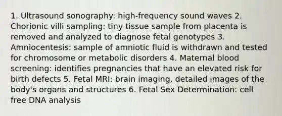 1. Ultrasound sonography: high-frequency sound waves 2. Chorionic villi sampling: tiny tissue sample from placenta is removed and analyzed to diagnose fetal genotypes 3. Amniocentesis: sample of amniotic fluid is withdrawn and tested for chromosome or metabolic disorders 4. Maternal blood screening: identifies pregnancies that have an elevated risk for birth defects 5. Fetal MRI: brain imaging, detailed images of the body's organs and structures 6. Fetal Sex Determination: cell free DNA analysis