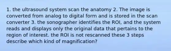 1. the ultrasound system scan the anatomy 2. The image is converted from analog to digital form and is stored in the scan converter 3. the sonographer identifies the ROI, and the system reads and displays only the original data that pertains to the region of interest. the ROI is not rescanned these 3 steps describe which kind of magnification?