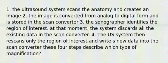 1. the ultrasound system scans the anatomy and creates an image 2. the image is converted from analog to digital form and is stored in the scan converter 3. the sonographer identifies the region of interest. at that moment, the system discards all the existing data in the scan converter. 4. The US system then rescans only the region of interest and write s new data into the scan converter these four steps describe which type of magnification?