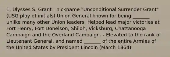 1. Ulysses S. Grant - nickname "Unconditional Surrender Grant" (USG play of initials) Union General known for being _______ unlike many other Union leaders. Helped lead major victories at Fort Henry, Fort Donelson, Shiloh, Vicksburg, Chattanooga Campaign and the Overland Campaign. - Elevated to the rank of Lieutenant General, and named _______ of the entire Armies of the United States by President Lincoln (March 1864)