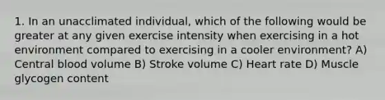 1. In an unacclimated individual, which of the following would be greater at any given exercise intensity when exercising in a hot environment compared to exercising in a cooler environment? A) Central blood volume B) Stroke volume C) Heart rate D) Muscle glycogen content