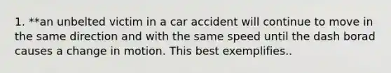 1. **an unbelted victim in a car accident will continue to move in the same direction and with the same speed until the dash borad causes a change in motion. This best exemplifies..