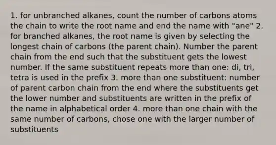 1. for unbranched alkanes, count the number of carbons atoms the chain to write the root name and end the name with "ane" 2. for branched alkanes, the root name is given by selecting the longest chain of carbons (the parent chain). Number the parent chain from the end such that the substituent gets the lowest number. If the same substituent repeats more than one: di, tri, tetra is used in the prefix 3. more than one substituent: number of parent carbon chain from the end where the substituents get the lower number and substituents are written in the prefix of the name in alphabetical order 4. more than one chain with the same number of carbons, chose one with the larger number of substituents