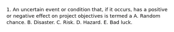 1. An uncertain event or condition that, if it occurs, has a positive or negative effect on project objectives is termed a A. Random chance. B. Disaster. C. Risk. D. Hazard. E. Bad luck.