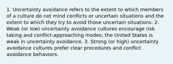 1. Uncertainty avoidance refers to the extent to which members of a culture do not mind conflicts or uncertain situations and the extent to which they try to avoid those uncertain situations. 2. Weak (or low) uncertainty avoidance cultures encourage risk taking and conflict-approaching modes; the United States is weak in uncertainty avoidance. 3. Strong (or high) uncertainty avoidance cultures prefer clear procedures and conflict avoidance behaviors.