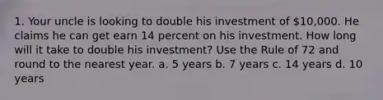 1. Your uncle is looking to double his investment of 10,000. He claims he can get earn 14 percent on his investment. How long will it take to double his investment? Use the Rule of 72 and round to the nearest year. a. 5 years b. 7 years c. 14 years d. 10 years