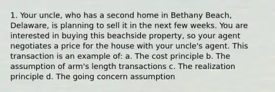 1. Your uncle, who has a second home in Bethany Beach, Delaware, is planning to sell it in the next few weeks. You are interested in buying this beachside property, so your agent negotiates a price for the house with your uncle's agent. This transaction is an example of: a. The cost principle b. The assumption of arm's length transactions c. The realization principle d. The going concern assumption