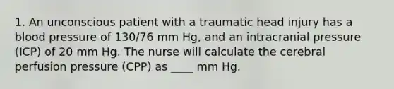 1. An unconscious patient with a traumatic head injury has a blood pressure of 130/76 mm Hg, and an intracranial pressure (ICP) of 20 mm Hg. The nurse will calculate the cerebral perfusion pressure (CPP) as ____ mm Hg.