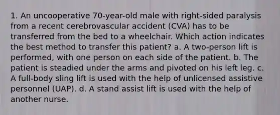 1. An uncooperative 70-year-old male with right-sided paralysis from a recent cerebrovascular accident (CVA) has to be transferred from the bed to a wheelchair. Which action indicates the best method to transfer this patient? a. A two-person lift is performed, with one person on each side of the patient. b. The patient is steadied under the arms and pivoted on his left leg. c. A full-body sling lift is used with the help of unlicensed assistive personnel (UAP). d. A stand assist lift is used with the help of another nurse.