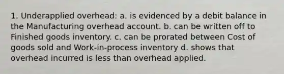 1. Underapplied overhead: a. is evidenced by a debit balance in the Manufacturing overhead account. b. can be written off to Finished goods inventory. c. can be prorated between Cost of goods sold and Work-in-process inventory d. shows that overhead incurred is less than overhead applied.